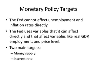 Monetary Policy Targets
• The Fed cannot effect unemployment and
  inflation rates directly.
• The Fed uses variables that it can affect
  directly and that affect variables like real GDP,
  employment, and price level.
• Two main targets:
  – Money supply
  – Interest rate
 