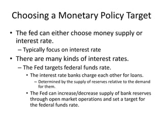 Choosing a Monetary Policy Target
• The fed can either choose money supply or
  interest rate.
  – Typically focus on interest rate
• There are many kinds of interest rates.
  – The Fed targets federal funds rate.
     • The interest rate banks charge each other for loans.
        – Determined by the supply of reserves relative to the demand
          for them.
     • The Fed can increase/decrease supply of bank reserves
       through open market operations and set a target for
       the federal funds rate.
 