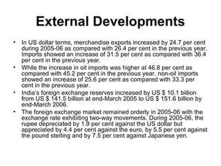 External Developments
•   In US dollar terms, merchandise exports increased by 24.7 per cent
    during 2005-06 as compared with 26.4 per cent in the previous year.
    Imports showed an increase of 31.5 per cent as compared with 36.4
    per cent in the previous year.
•   While the increase in oil imports was higher at 46.8 per cent as
    compared with 45.2 per cent in the previous year, non-oil imports
    showed an increase of 25.6 per cent as compared with 33.3 per
    cent in the previous year.
•   India’s foreign exchange reserves increased by US $ 10.1 billion
    from US $ 141.5 billion at end-March 2005 to US $ 151.6 billion by
    end-March 2006.
•   The foreign exchange market remained orderly in 2005-06 with the
    exchange rate exhibiting two-way movements. During 2005-06, the
    rupee depreciated by 1.9 per cent against the US dollar but
    appreciated by 4.4 per cent against the euro, by 5.5 per cent against
    the pound sterling and by 7.5 per cent against Japanese yen.
 
