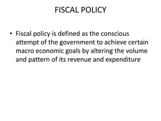 FISCAL POLICY

• Fiscal policy is defined as the conscious
  attempt of the government to achieve certain
  macro economic goals by altering the volume
  and pattern of its revenue and expenditure
 