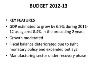 BUDGET 2012-13

• KEY FEATURES
• GDP estimated to grow by 6.9% during 2011-
  12 as against 8.4% in the preceding 2 years
• Growth moderated
• Fiscal balance deteriorated due to tight
  monetary policy and expanded outlays
• Manufacturing sector under recovery phase
 