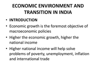 ECONOMIC ENVIRONMENT AND
       TRANSITION IN INDIA
• INTRODUCTION
• Economic growth is the foremost objective of
  macroeconomic policies
• Higher the economic growth, higher the
  national income
• Higher national income will help solve
  problems of poverty, unemployment, inflation
  and international trade
 