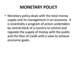 MONETARY POLICY
• Monetary policy deals with the total money
  supply and its management in an economy. It
  is essentially a program of action undertaken
  by central bank of a country to control and
  regulate the supply of money with the public
  and the flow of credit with a view to achieve
  economic goals.
 