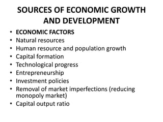 SOURCES OF ECONOMIC GROWTH
         AND DEVELOPMENT
• ECONOMIC FACTORS
• Natural resources
• Human resource and population growth
• Capital formation
• Technological progress
• Entrepreneurship
• Investment policies
• Removal of market imperfections (reducing
  monopoly market)
• Capital output ratio
 