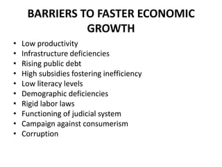 BARRIERS TO FASTER ECONOMIC
               GROWTH
•   Low productivity
•   Infrastructure deficiencies
•   Rising public debt
•   High subsidies fostering inefficiency
•   Low literacy levels
•   Demographic deficiencies
•   Rigid labor laws
•   Functioning of judicial system
•   Campaign against consumerism
•   Corruption
 