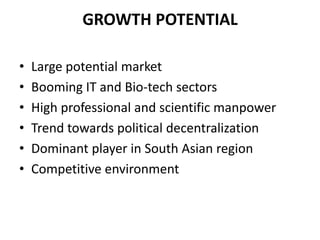 GROWTH POTENTIAL

•   Large potential market
•   Booming IT and Bio-tech sectors
•   High professional and scientific manpower
•   Trend towards political decentralization
•   Dominant player in South Asian region
•   Competitive environment
 