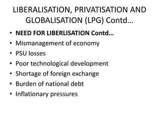 LIBERALISATION, PRIVATISATION AND
       GLOBALISATION (LPG) Contd…
•   NEED FOR LIBERLISATION Contd…
•   Mismanagement of economy
•   PSU losses
•   Poor technological development
•   Shortage of foreign exchange
•   Burden of national debt
•   Inflationary pressures
 