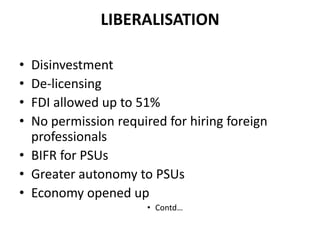 LIBERALISATION

• Disinvestment
• De-licensing
• FDI allowed up to 51%
• No permission required for hiring foreign
  professionals
• BIFR for PSUs
• Greater autonomy to PSUs
• Economy opened up
                      • Contd…
 