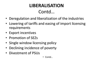 LIBERALISATION
                   Contd…
• Deregulation and liberalization of the industries
• Lowering of tariffs and easing of import licensing
  requirements
• Export incentives
• Promotion of SEZs
• Single window licensing policy
• Declining incidence of poverty
• Divestment of PSUs
                        • Contd…
 