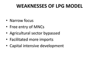 WEAKNESSES OF LPG MODEL

•   Narrow focus
•   Free entry of MNCs
•   Agricultural sector bypassed
•   Facilitated more imports
•   Capital intensive development
 