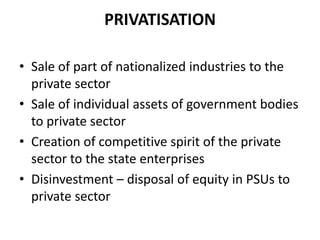 PRIVATISATION

• Sale of part of nationalized industries to the
  private sector
• Sale of individual assets of government bodies
  to private sector
• Creation of competitive spirit of the private
  sector to the state enterprises
• Disinvestment – disposal of equity in PSUs to
  private sector
 