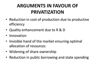 ARGUMENTS IN FAVOUR OF
          PRIVATIZATION
• Reduction in cost of production due to productive
  efficiency
• Quality enhancement due to R & D
• Innovation
• Invisible hand of the market ensuring optimal
  allocation of resources
• Widening of share ownership
• Reduction in public borrowing and state spending
 