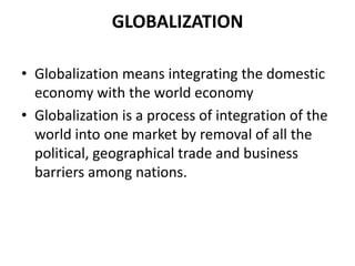 GLOBALIZATION

• Globalization means integrating the domestic
  economy with the world economy
• Globalization is a process of integration of the
  world into one market by removal of all the
  political, geographical trade and business
  barriers among nations.
 