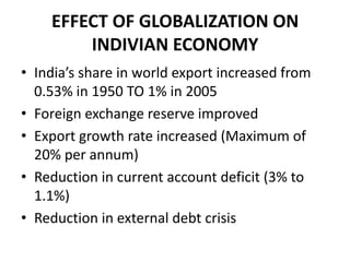 EFFECT OF GLOBALIZATION ON
        INDIVIAN ECONOMY
• India’s share in world export increased from
  0.53% in 1950 TO 1% in 2005
• Foreign exchange reserve improved
• Export growth rate increased (Maximum of
  20% per annum)
• Reduction in current account deficit (3% to
  1.1%)
• Reduction in external debt crisis
 