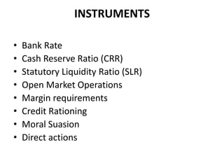 INSTRUMENTS

•   Bank Rate
•   Cash Reserve Ratio (CRR)
•   Statutory Liquidity Ratio (SLR)
•   Open Market Operations
•   Margin requirements
•   Credit Rationing
•   Moral Suasion
•   Direct actions
 