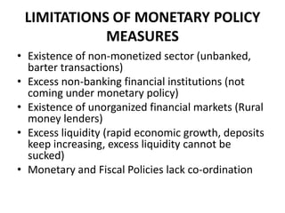 LIMITATIONS OF MONETARY POLICY
            MEASURES
• Existence of non-monetized sector (unbanked,
  barter transactions)
• Excess non-banking financial institutions (not
  coming under monetary policy)
• Existence of unorganized financial markets (Rural
  money lenders)
• Excess liquidity (rapid economic growth, deposits
  keep increasing, excess liquidity cannot be
  sucked)
• Monetary and Fiscal Policies lack co-ordination
 