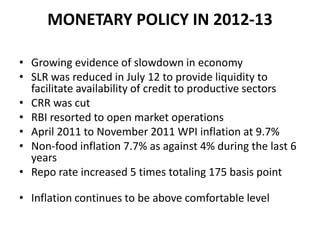 MONETARY POLICY IN 2012-13

• Growing evidence of slowdown in economy
• SLR was reduced in July 12 to provide liquidity to
  facilitate availability of credit to productive sectors
• CRR was cut
• RBI resorted to open market operations
• April 2011 to November 2011 WPI inflation at 9.7%
• Non-food inflation 7.7% as against 4% during the last 6
  years
• Repo rate increased 5 times totaling 175 basis point

• Inflation continues to be above comfortable level
 