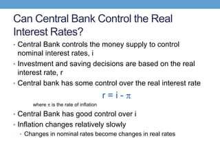 Can Central Bank Control the Real
Interest Rates?
• Central Bank controls the money supply to control
nominal interest rates, i
• Investment and saving decisions are based on the real
interest rate, r
• Central bank has some control over the real interest rate
r = i -
where is the rate of inflation
• Central Bank has good control over i
• Inflation changes relatively slowly
• Changes in nominal rates become changes in real rates
 