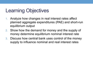 Learning Objectives
1. Analyze how changes in real interest rates affect
planned aggregate expenditures (PAE) and short-run
equilibrium output
2. Show how the demand for money and the supply of
money determine equilibrium nominal interest rate
3. Discuss how central bank uses control of the money
supply to influence nominal and real interest rates
 