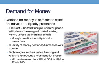 Demand for Money
• Demand for money is sometimes called
an individual's liquidity preference
• The Cost – Benefit Principle indicates people
will balance the marginal cost of holding
money versus the marginal benefit
• Money's benefit is the ability to make
transactions
• Quantity of money demanded increases with
income
• Technologies such as online banking and
ATMs have reduced the demand for money
• M1 has decreased from 28% of GDP in 1960 to
12% in 2004
 
