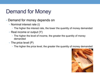 Demand for Money
• Demand for money depends on
• Nominal interest rate (i)
• The higher the interest rate, the lower the quantity of money demanded
• Real income or output (Y)
• The higher the level of income, the greater the quantity of money
demanded
• The price level (P)
• The higher the price level, the greater the quantity of money demanded
 
