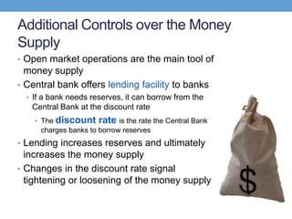 Additional Controls over the Money
Supply
• Open market operations are the main tool of
money supply
• Central bank offers lending facility to banks
• If a bank needs reserves, it can borrow from the
Central Bank at the discount rate
• The discount rate is the rate the Central Bank
charges banks to borrow reserves
• Lending increases reserves and ultimately
increases the money supply
• Changes in the discount rate signal
tightening or loosening of the money supply
 
