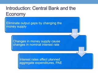 Introduction: Central Bank and the
Economy
Eliminate output gaps by changing the
money supply
Changes in money supply cause
changes in nominal interest rate
Interest rates affect planned
aggregate expenditures, PAE
 