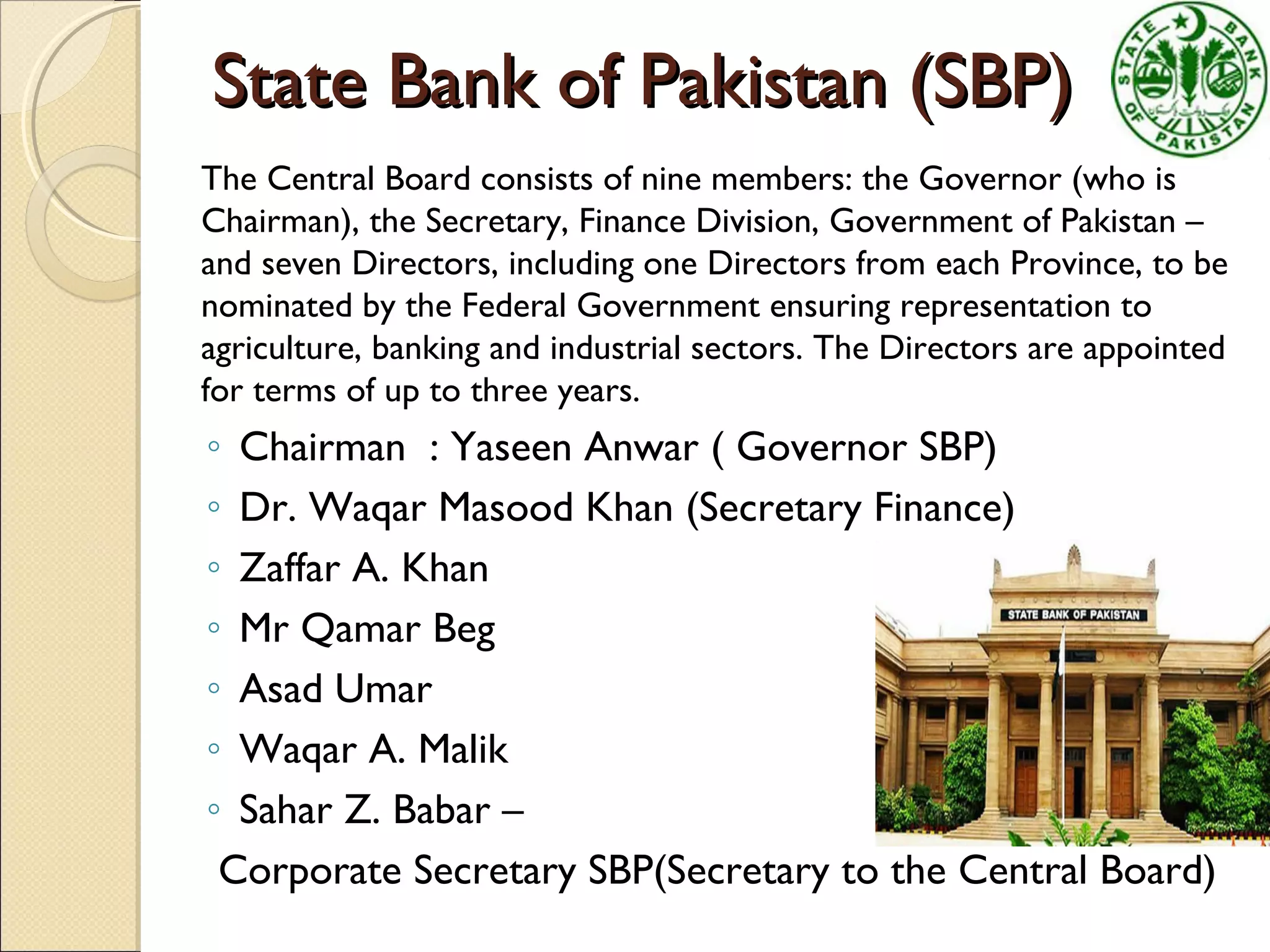 State Bank of Pakistan (SBP)State Bank of Pakistan (SBP)
The Central Board consists of nine members: the Governor (who is
Chairman), the Secretary, Finance Division, Government of Pakistan –
and seven Directors, including one Directors from each Province, to be
nominated by the Federal Government ensuring representation to
agriculture, banking and industrial sectors. The Directors are appointed
for terms of up to three years.
◦ Chairman : Yaseen Anwar ( Governor SBP)
◦ Dr. Waqar Masood Khan (Secretary Finance)
◦ Zaffar A. Khan
◦ Mr Qamar Beg
◦ Asad Umar
◦ Waqar A. Malik
◦ Sahar Z. Babar –
Corporate Secretary SBP(Secretary to the Central Board)
 
