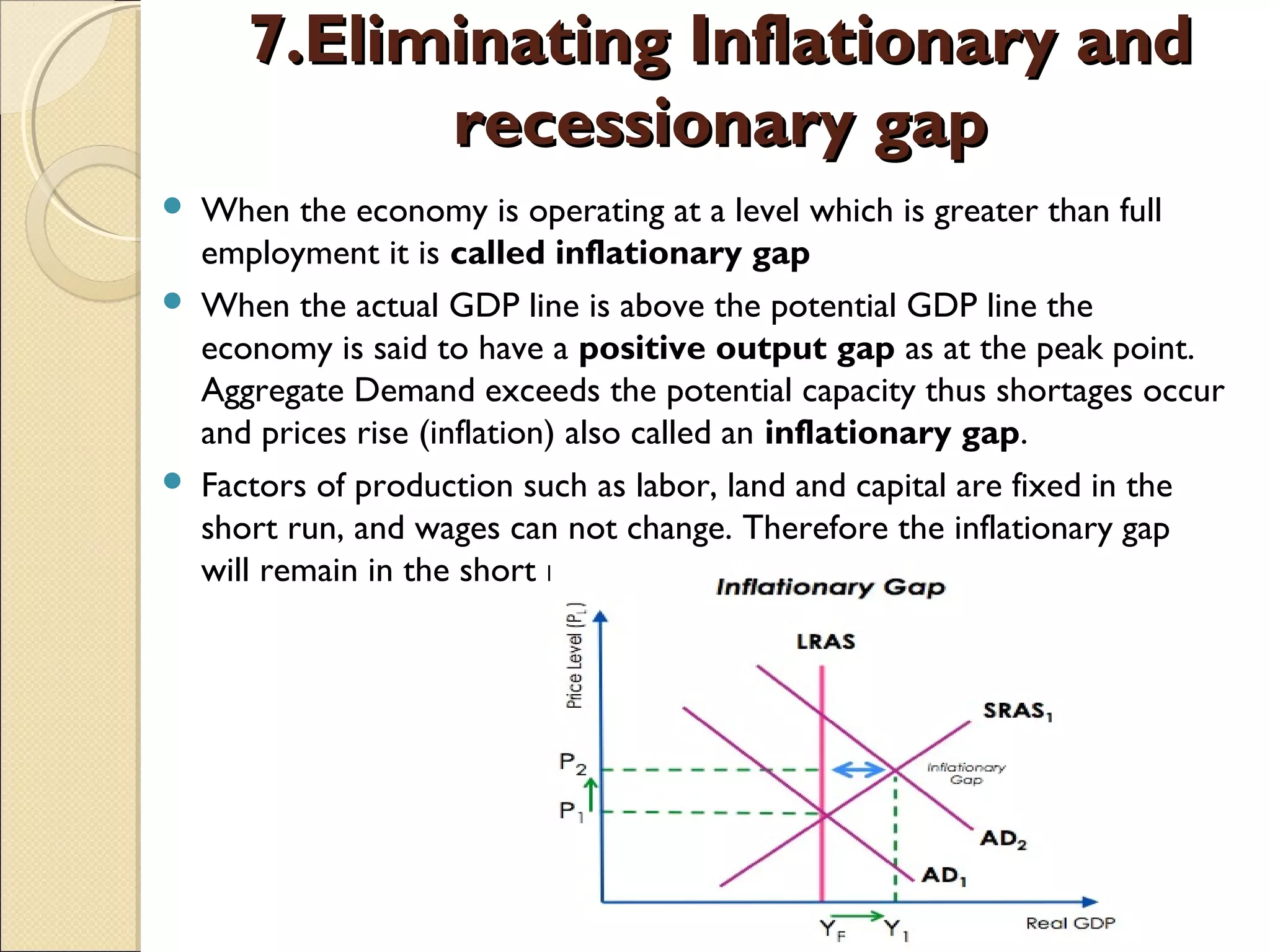 7.Eliminating Inflationary and7.Eliminating Inflationary and
recessionary gaprecessionary gap
 When the economy is operating at a level which is greater than full
employment it is called inflationary gap 
 When the actual GDP line is above the potential GDP line the
economy is said to have a positive output gap as at the peak point.
Aggregate Demand exceeds the potential capacity thus shortages occur
and prices rise (inflation) also called an inflationary gap.
 Factors of production such as labor, land and capital are fixed in the
short run, and wages can not change. Therefore the inflationary gap
will remain in the short run.
 