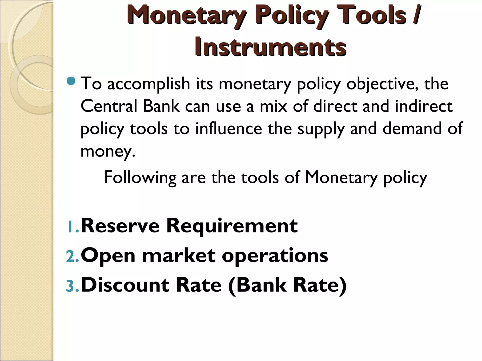 Monetary Policy Tools /Monetary Policy Tools /
InstrumentsInstruments
To accomplish its monetary policy objective, the
Central Bank can use a mix of direct and indirect
policy tools to influence the supply and demand of
money.
Following are the tools of Monetary policy
1.Reserve Requirement 
2.Open market operations 
3.Discount Rate (Bank Rate)
 