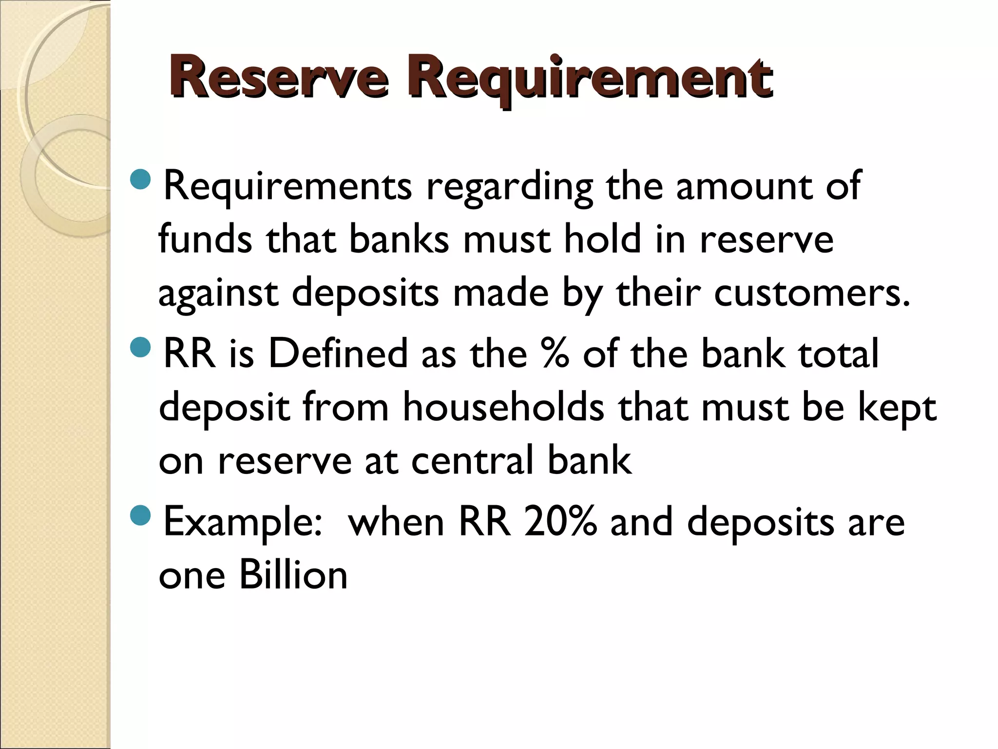 Reserve RequirementReserve Requirement
Requirements regarding the amount of
funds that banks must hold in reserve
against deposits made by their customers.
RR is Defined as the % of the bank total
deposit from households that must be kept
on reserve at central bank
Example: when RR 20% and deposits are
one Billion
 