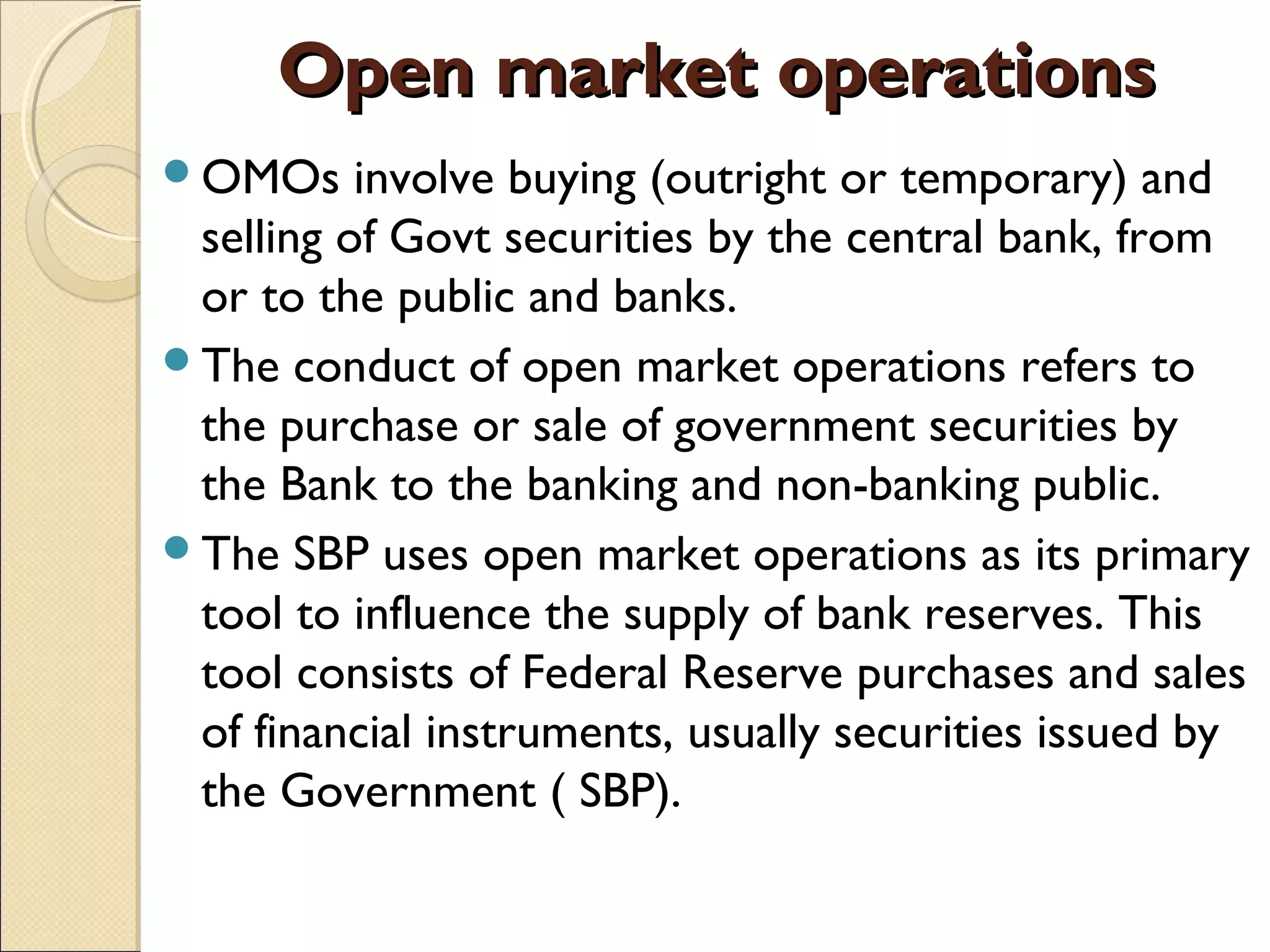 Open market operationsOpen market operations  
OMOs involve buying (outright or temporary) and
selling of Govt securities by the central bank, from
or to the public and banks.
The conduct of open market operations refers to
the purchase or sale of government securities by
the Bank to the banking and non-banking public.
The SBP uses open market operations as its primary
tool to influence the supply of bank reserves. This
tool consists of Federal Reserve purchases and sales
of financial instruments, usually securities issued by
the Government ( SBP).
 