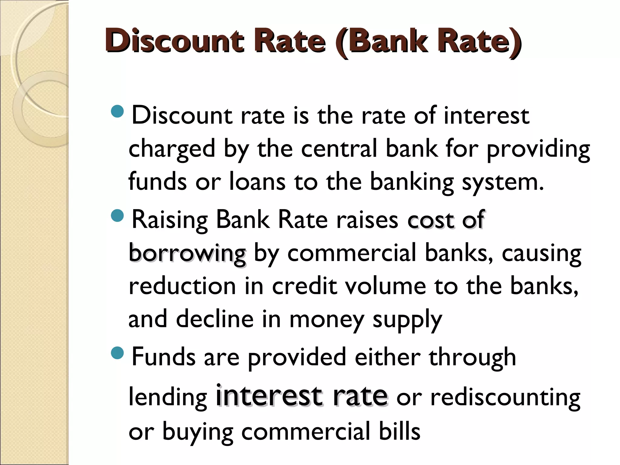Discount Rate (Bank Rate)Discount Rate (Bank Rate)
Discount rate is the rate of interest
charged by the central bank for providing
funds or loans to the banking system.
Raising Bank Rate raises cost ofcost of
borrowingborrowing by commercial banks, causing
reduction in credit volume to the banks,
and decline in money supply
Funds are provided either through
lending interest rateinterest rate or rediscounting
or buying commercial bills
 