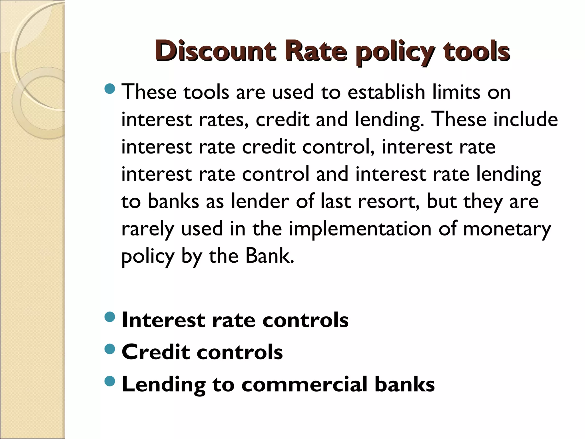 Discount Rate policy toolsDiscount Rate policy tools
These tools are used to establish limits on
interest rates, credit and lending. These include
interest rate credit control, interest rate
interest rate control and interest rate lending
to banks as lender of last resort, but they are
rarely used in the implementation of monetary
policy by the Bank.
Interest rate controls 
Credit controls 
Lending to commercial banks 
 