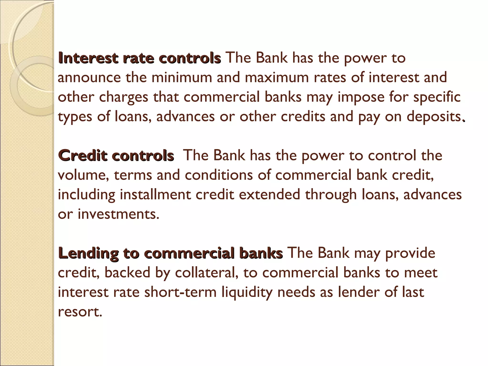 Interest rate controlsInterest rate controls  The Bank has the power to
announce the minimum and maximum rates of interest and
other charges that commercial banks may impose for specific
types of loans, advances or other credits and pay on deposits..
Credit controlsCredit controls   The Bank has the power to control the
volume, terms and conditions of commercial bank credit,
including installment credit extended through loans, advances
or investments.
Lending to commercial banksLending to commercial banks The Bank may provide
credit, backed by collateral, to commercial banks to meet
interest rate short-term liquidity needs as lender of last
resort.
 