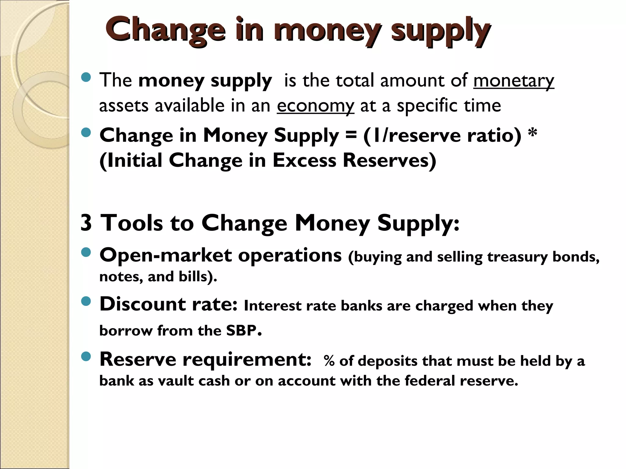 Change in money supplyChange in money supply
 The money supply  is the total amount of monetary
assets available in an economy at a specific time
 Change in Money Supply = (1/reserve ratio) *
(Initial Change in Excess Reserves)
3 Tools to Change Money Supply:
 Open-market operations (buying and selling treasury bonds,
notes, and bills).
 Discount rate: Interest rate banks are charged when they
borrow from the SBP.
 Reserve requirement: % of deposits that must be held by a
bank as vault cash or on account with the federal reserve.
 