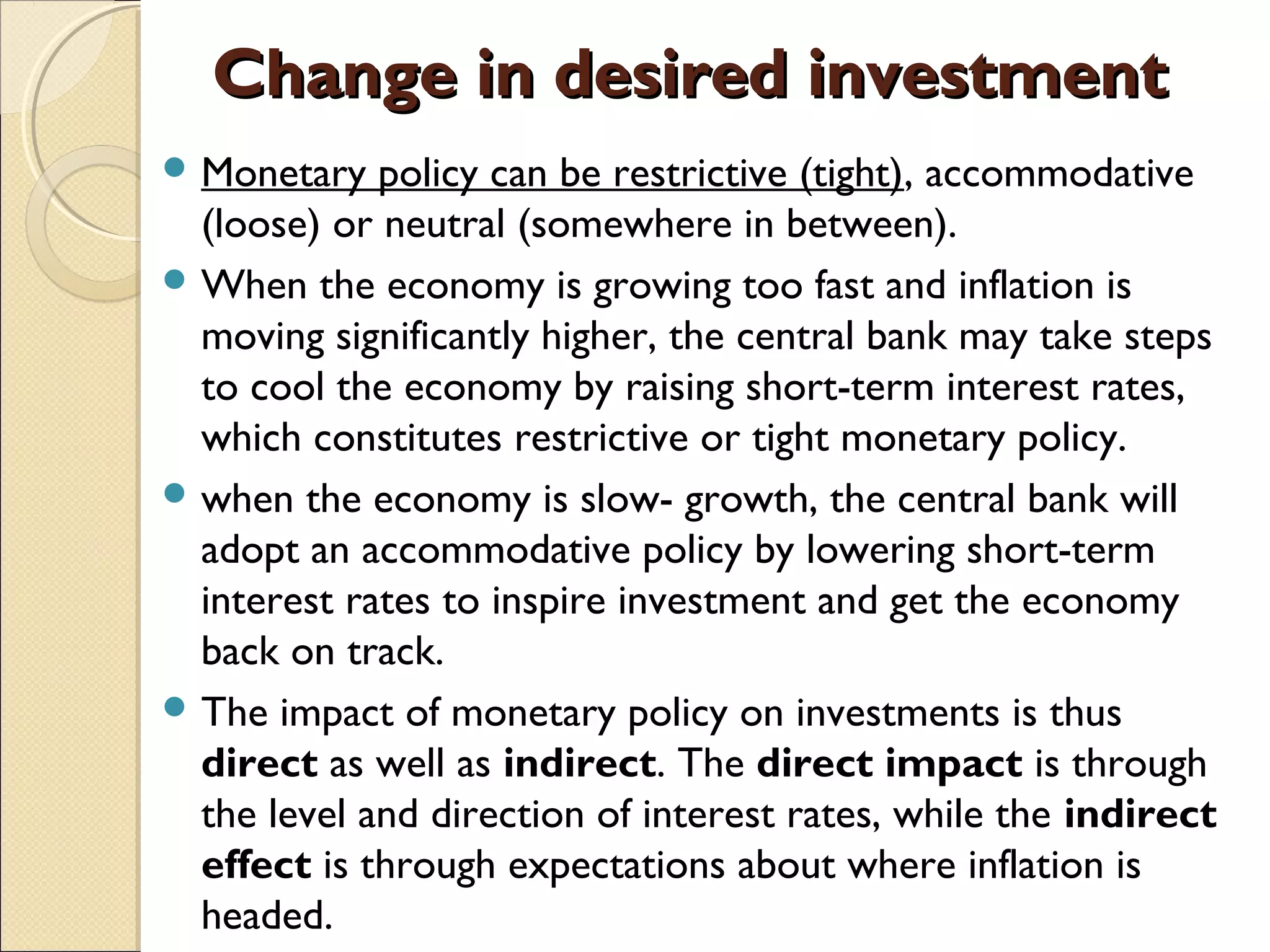 Change in desired investmentChange in desired investment
 Monetary policy can be restrictive (tight), accommodative
(loose) or neutral (somewhere in between).
 When the economy is growing too fast and inflation is
moving significantly higher, the central bank may take steps
to cool the economy by raising short-term interest rates,
which constitutes restrictive or tight monetary policy.
 when the economy is slow- growth, the central bank will
adopt an accommodative policy by lowering short-term
interest rates to inspire investment and get the economy
back on track.
 The impact of monetary policy on investments is thus
direct as well as indirect. The direct impact is through
the level and direction of interest rates, while the indirect
effect is through expectations about where inflation is
headed.
 