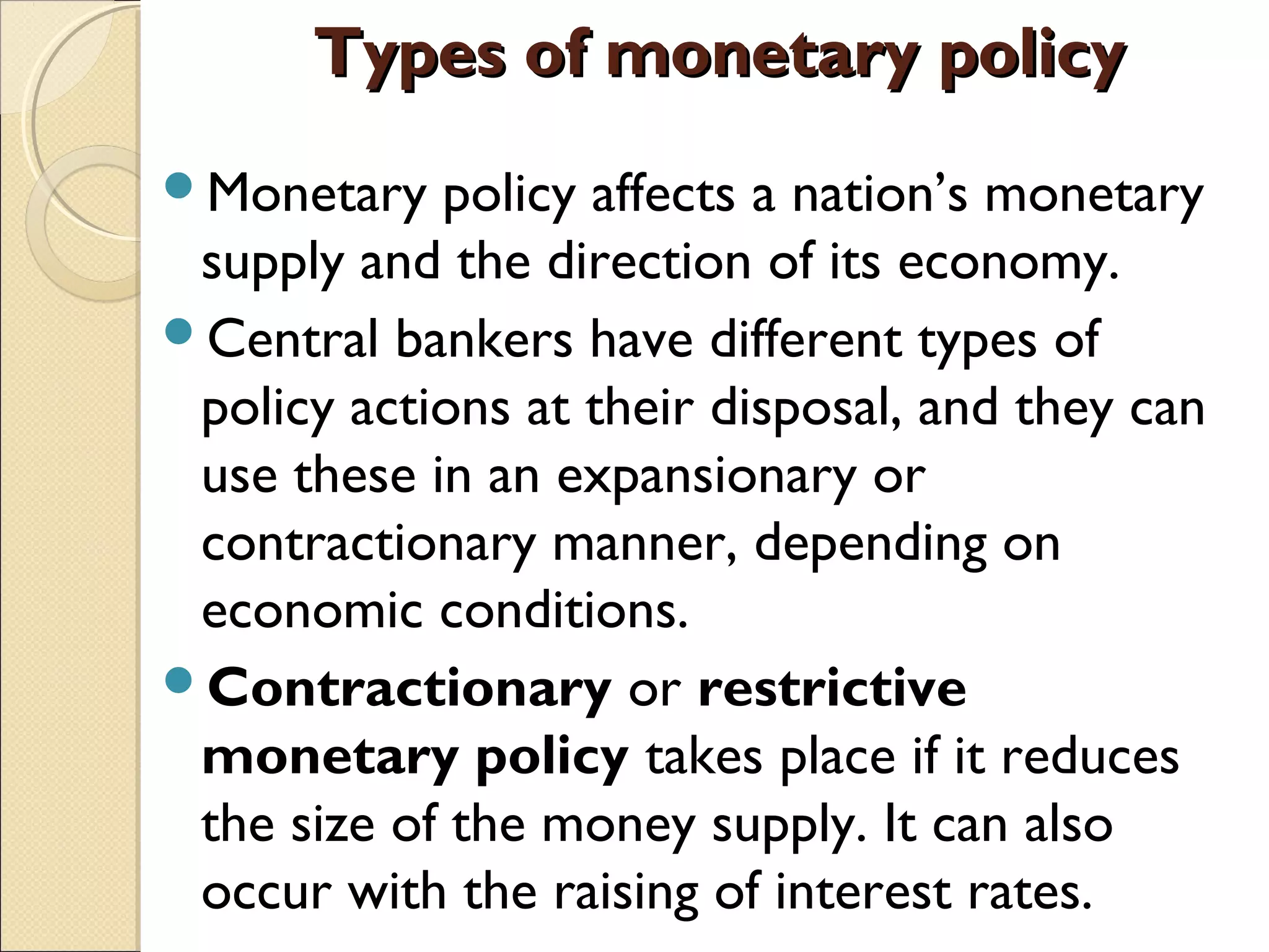 Types of monetary policyTypes of monetary policy
Monetary policy affects a nation’s monetary
supply and the direction of its economy.
Central bankers have different types of
policy actions at their disposal, and they can
use these in an expansionary or
contractionary manner, depending on
economic conditions. 
Contractionary or restrictive
monetary policy takes place if it reduces
the size of the money supply. It can also
occur with the raising of interest rates.
 