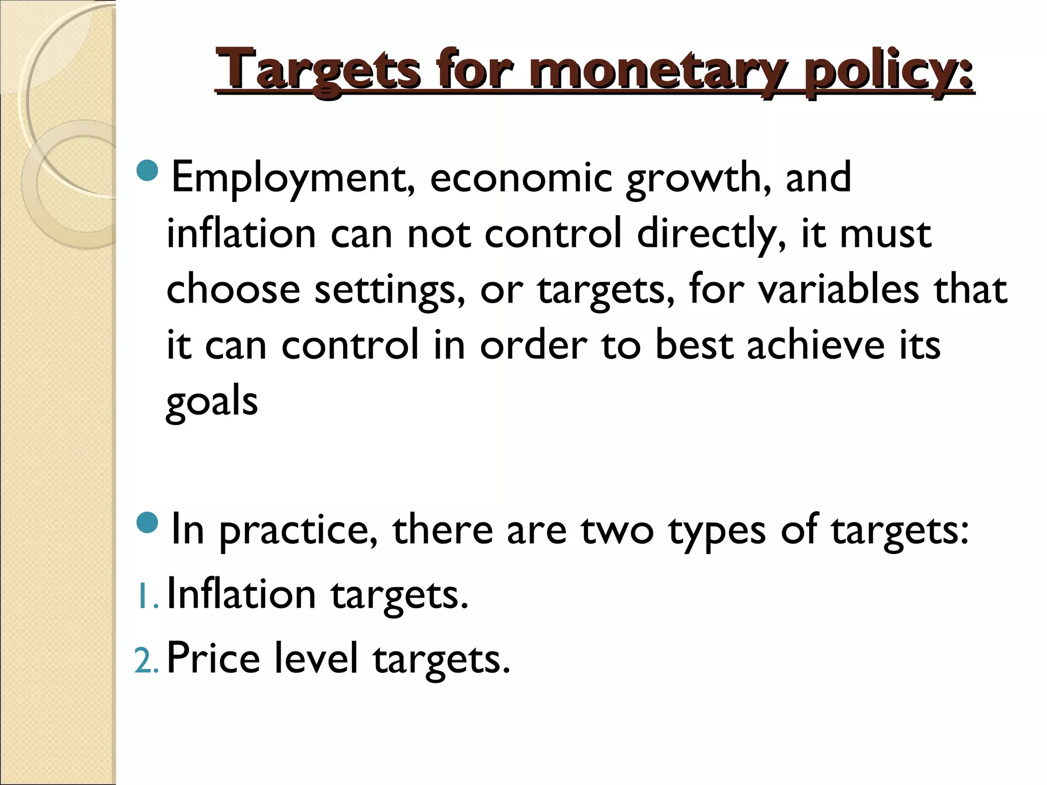 Targets for monetary policy:Targets for monetary policy:
Employment, economic growth, and
inﬂation can not control directly, it must
choose settings, or targets, for variables that
it can control in order to best achieve its
goals
In practice, there are two types of targets:
1. Inflation targets.
2. Price level targets.
 