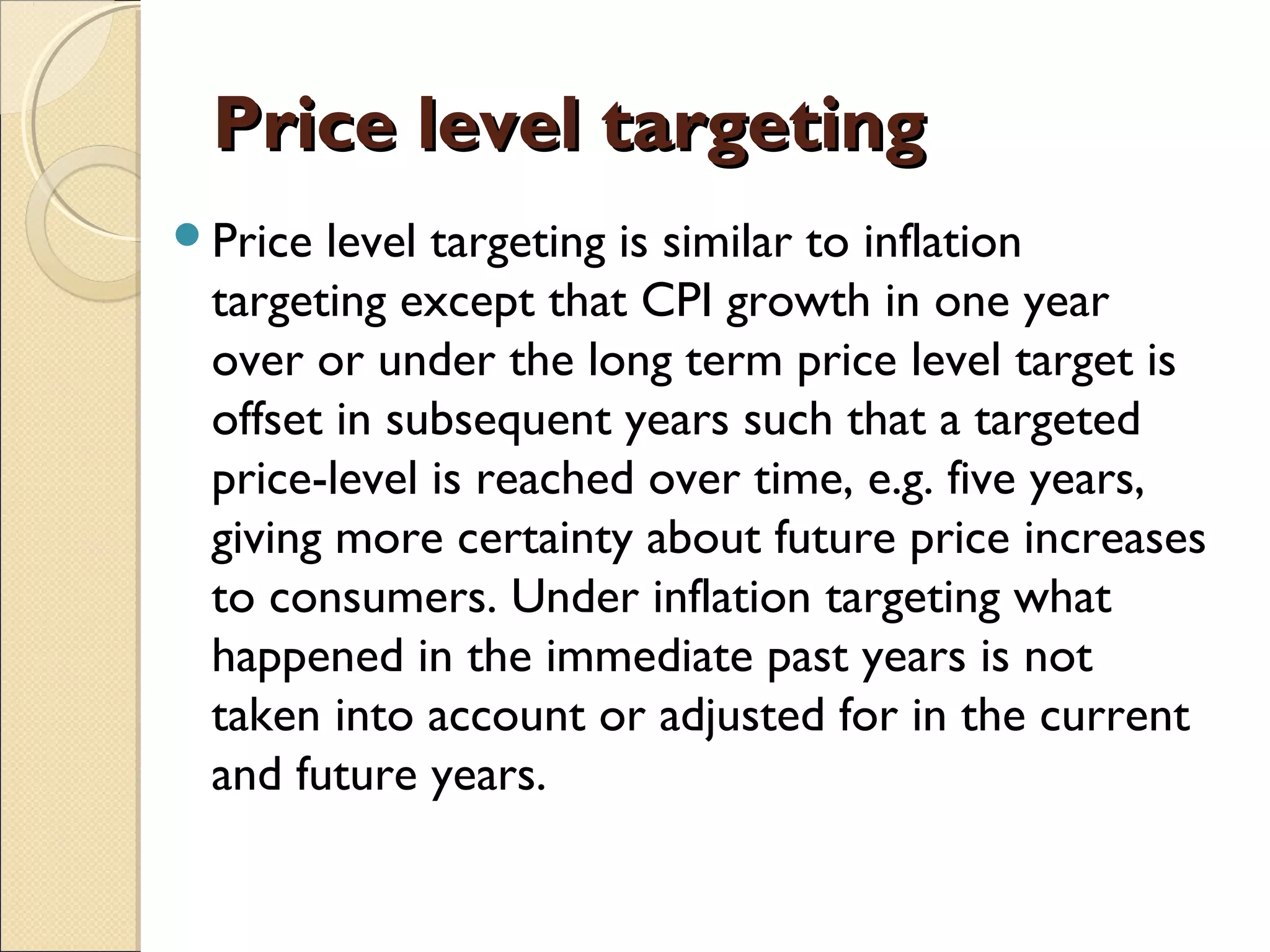 Price level targetingPrice level targeting
Price level targeting is similar to inflation
targeting except that CPI growth in one year
over or under the long term price level target is
offset in subsequent years such that a targeted
price-level is reached over time, e.g. five years,
giving more certainty about future price increases
to consumers. Under inflation targeting what
happened in the immediate past years is not
taken into account or adjusted for in the current
and future years.
 