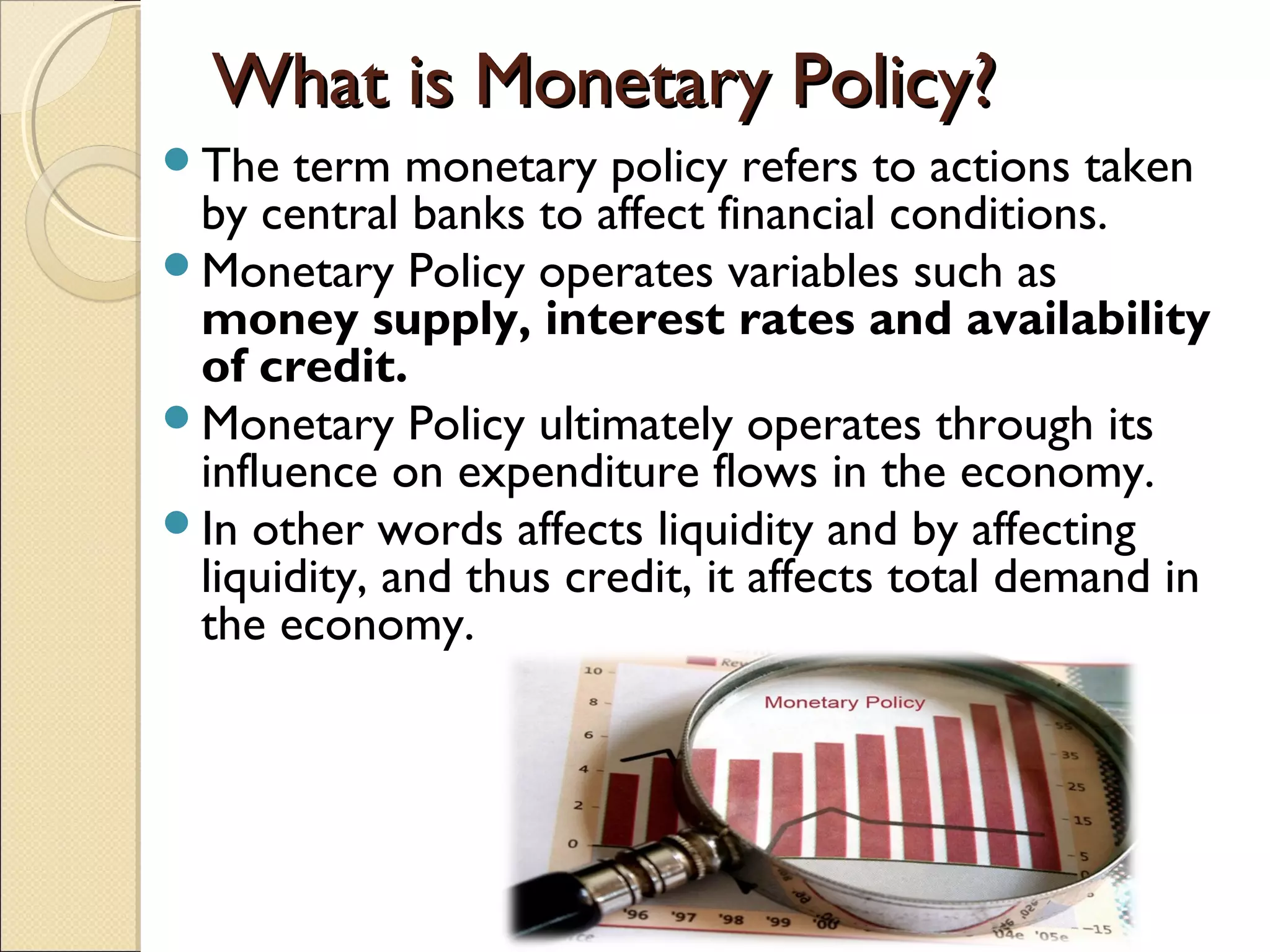 What is Monetary Policy?What is Monetary Policy?
The term monetary policy refers to actions taken
by central banks to affect financial conditions.
Monetary Policy operates variables such as
money supply, interest rates and availability
of credit.
Monetary Policy ultimately operates through its
influence on expenditure flows in the economy.
In other words affects liquidity and by affecting
liquidity, and thus credit, it affects total demand in
the economy.
 
