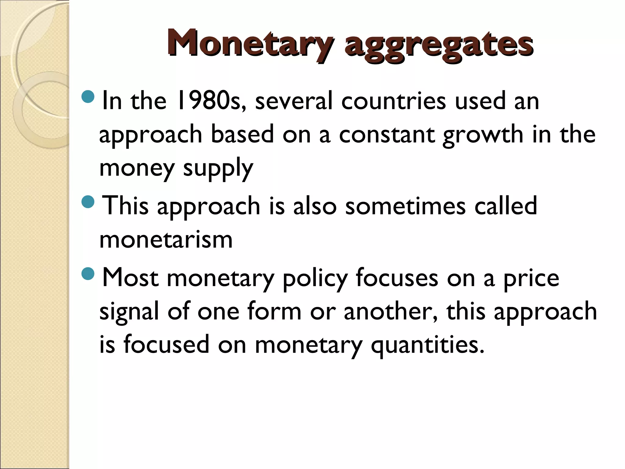 Monetary aggregatesMonetary aggregates
In the 1980s, several countries used an
approach based on a constant growth in the
money supply
This approach is also sometimes called
monetarism
Most monetary policy focuses on a price
signal of one form or another, this approach
is focused on monetary quantities.
 