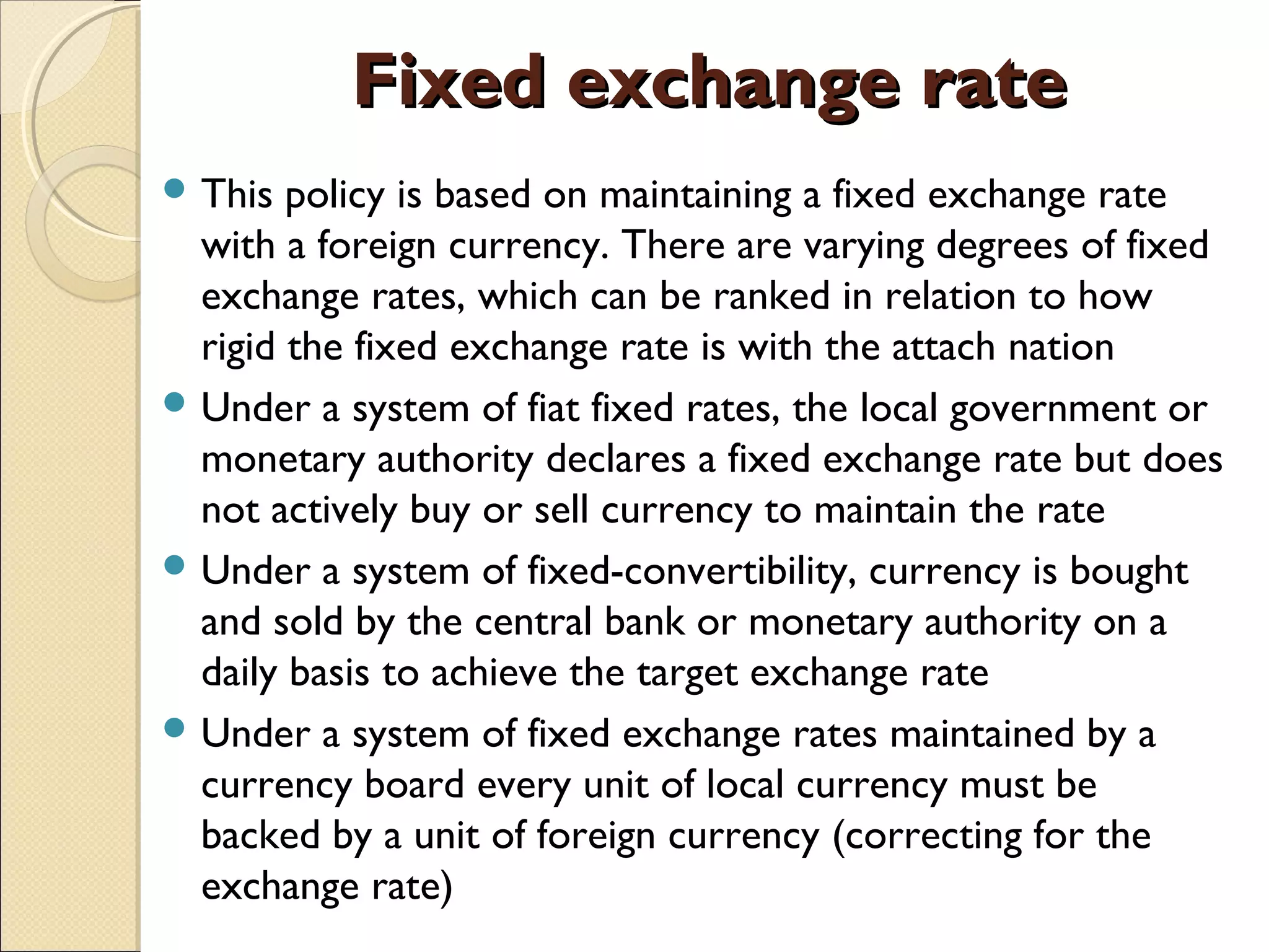 Fixed exchange rateFixed exchange rate
 This policy is based on maintaining a fixed exchange rate
with a foreign currency. There are varying degrees of fixed
exchange rates, which can be ranked in relation to how
rigid the fixed exchange rate is with the attach nation
 Under a system of fiat fixed rates, the local government or
monetary authority declares a fixed exchange rate but does
not actively buy or sell currency to maintain the rate
 Under a system of fixed-convertibility, currency is bought
and sold by the central bank or monetary authority on a
daily basis to achieve the target exchange rate
 Under a system of fixed exchange rates maintained by a
currency board every unit of local currency must be
backed by a unit of foreign currency (correcting for the
exchange rate)
 