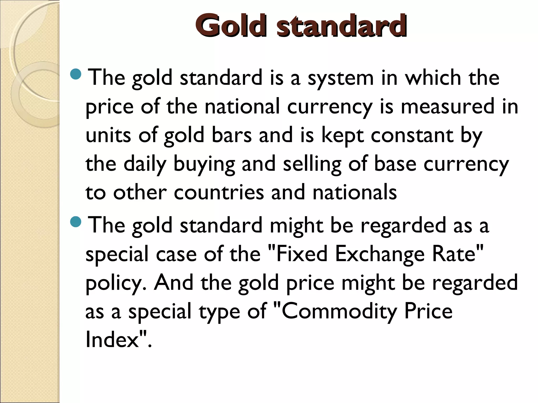 Gold standardGold standard
The gold standard is a system in which the
price of the national currency is measured in
units of gold bars and is kept constant by
the daily buying and selling of base currency
to other countries and nationals
The gold standard might be regarded as a
special case of the "Fixed Exchange Rate"
policy. And the gold price might be regarded
as a special type of "Commodity Price
Index".
 