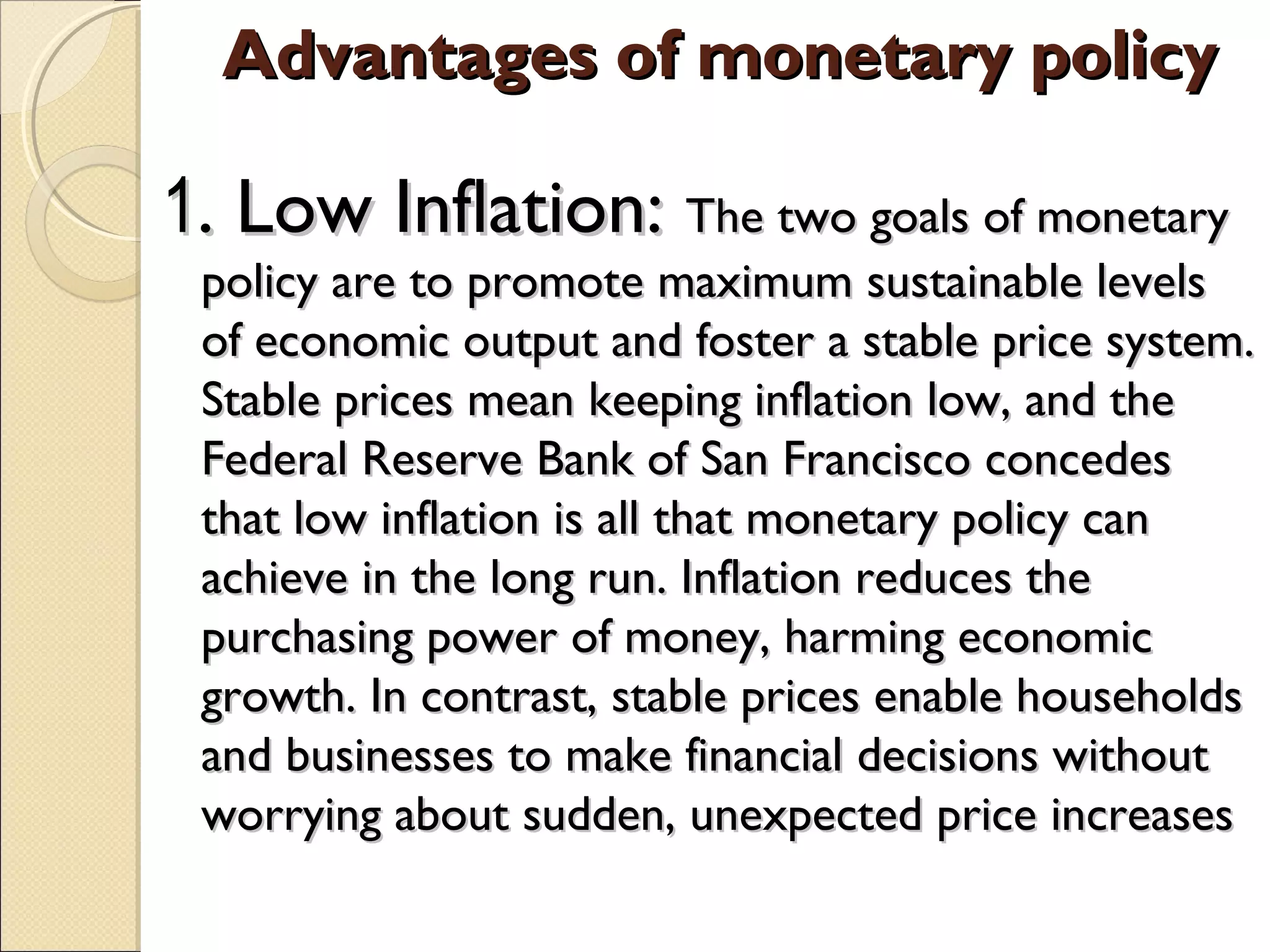 Advantages of monetary policyAdvantages of monetary policy
11. Low Inflation:. Low Inflation: The two goals of monetaryThe two goals of monetary
policy are to promote maximum sustainable levelspolicy are to promote maximum sustainable levels
of economic output and foster a stable price system.of economic output and foster a stable price system.
Stable prices mean keeping inflation low, and theStable prices mean keeping inflation low, and the
Federal Reserve Bank of San Francisco concedesFederal Reserve Bank of San Francisco concedes
that low inflation is all that monetary policy canthat low inflation is all that monetary policy can
achieve in the long run. Inflation reduces theachieve in the long run. Inflation reduces the
purchasing power of money, harming economicpurchasing power of money, harming economic
growth. In contrast, stable prices enable householdsgrowth. In contrast, stable prices enable households
and businesses to make financial decisions withoutand businesses to make financial decisions without
worrying about sudden, unexpected price increasesworrying about sudden, unexpected price increases
 