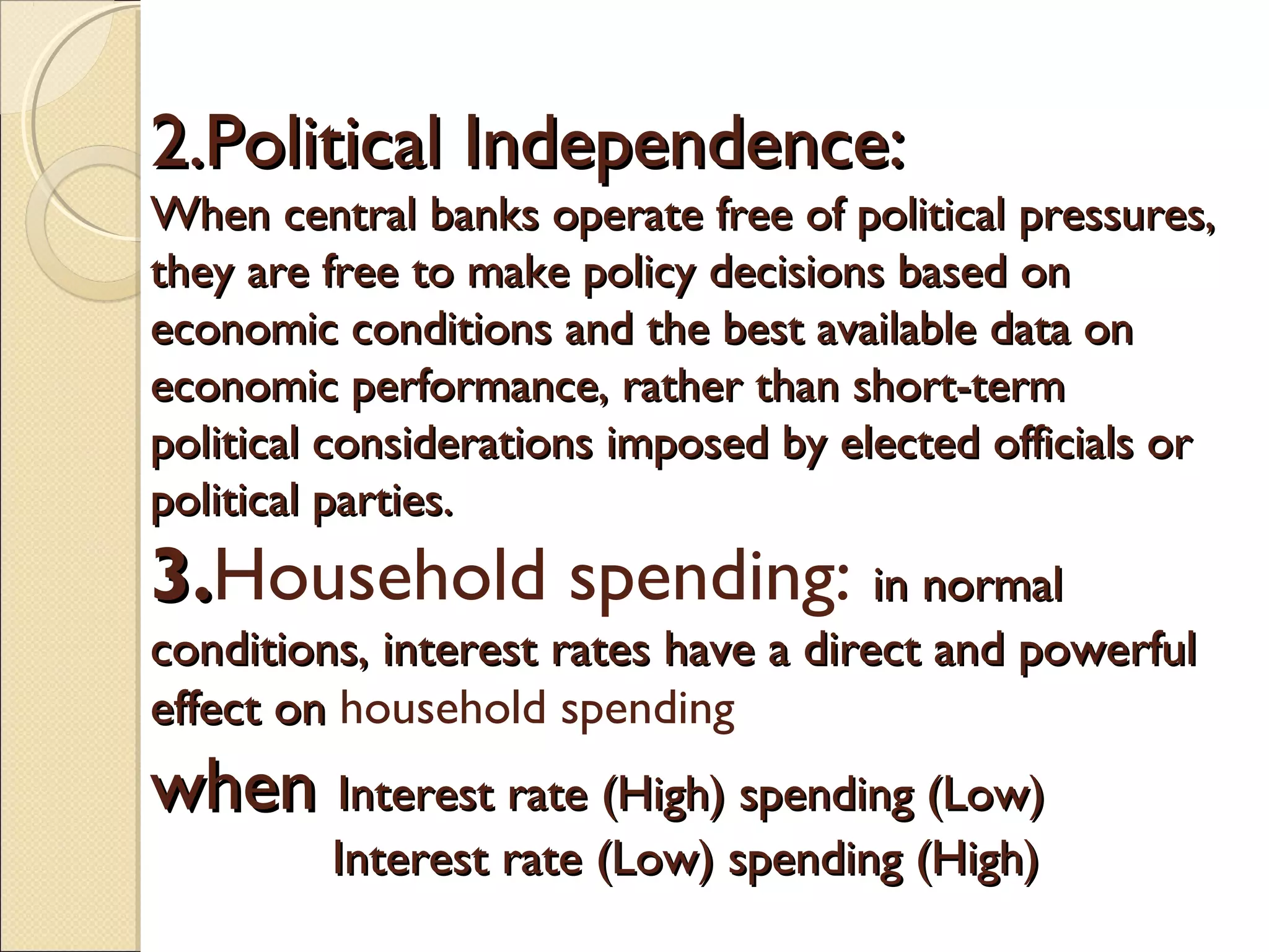 2.Political Independence:2.Political Independence:
When central banks operate free of political pressures,When central banks operate free of political pressures,
they are free to make policy decisions based onthey are free to make policy decisions based on
economic conditions and the best available data oneconomic conditions and the best available data on
economic performance, rather than short-termeconomic performance, rather than short-term
political considerations imposed by elected officials orpolitical considerations imposed by elected officials or
political parties.political parties.
3.3.Household spending: in normalin normal
conditions, interest rates have a direct and powerfulconditions, interest rates have a direct and powerful
effect on effect on household spending
whenwhen Interest rate (High) spending (Low)Interest rate (High) spending (Low)
Interest rate (Low) spending (High)Interest rate (Low) spending (High)
 
