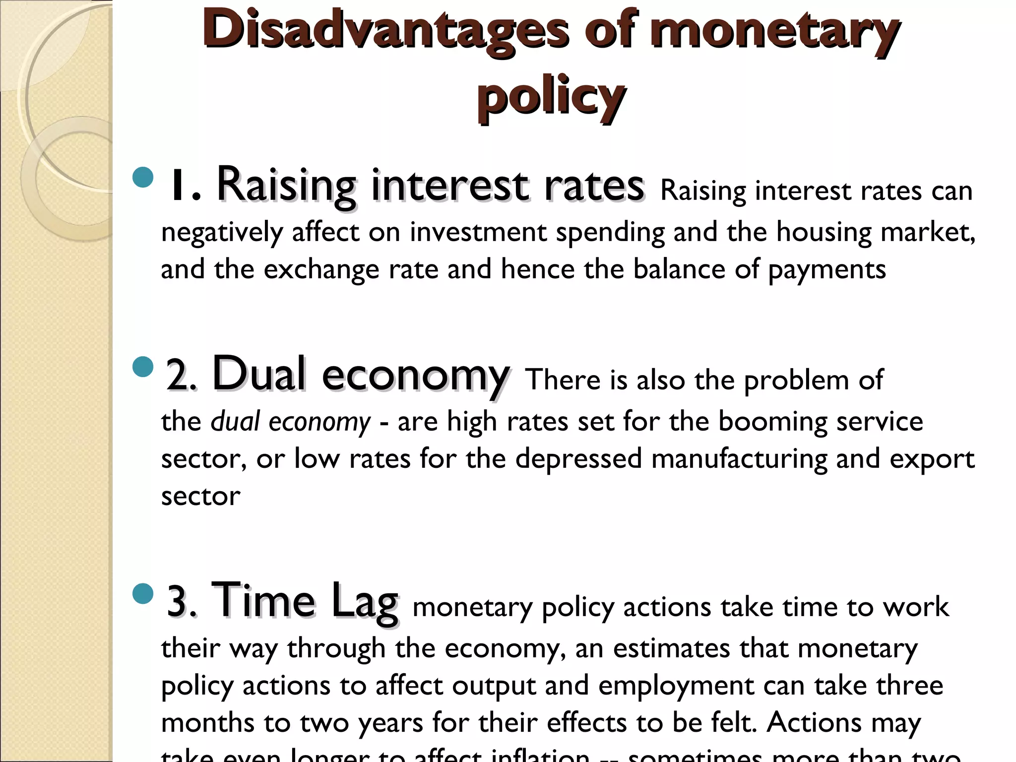 Disadvantages of monetaryDisadvantages of monetary
policypolicy
1. Raising interest ratesRaising interest rates Raising interest rates can
negatively affect on investment spending and the housing market,
and the exchange rate and hence the balance of payments
2.2. Dual economyDual economy There is also the problem of
the dual economy - are high rates set for the booming service
sector, or low rates for the depressed manufacturing and export
sector
3.3. Time LagTime Lag monetary policy actions take time to work
their way through the economy, an estimates that monetary
policy actions to affect output and employment can take three
months to two years for their effects to be felt. Actions may
 