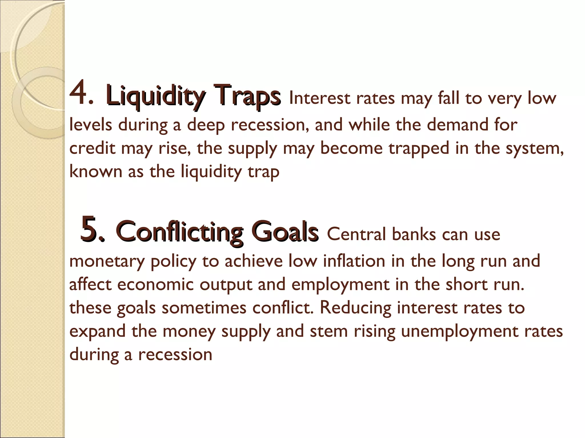 4. Liquidity TrapsLiquidity Traps Interest rates may fall to very low
levels during a deep recession, and while the demand for
credit may rise, the supply may become trapped in the system,
known as the liquidity trap
5.5. Conflicting GoalsConflicting Goals Central banks can use
monetary policy to achieve low inflation in the long run and
affect economic output and employment in the short run.
these goals sometimes conflict. Reducing interest rates to
expand the money supply and stem rising unemployment rates
during a recession
 