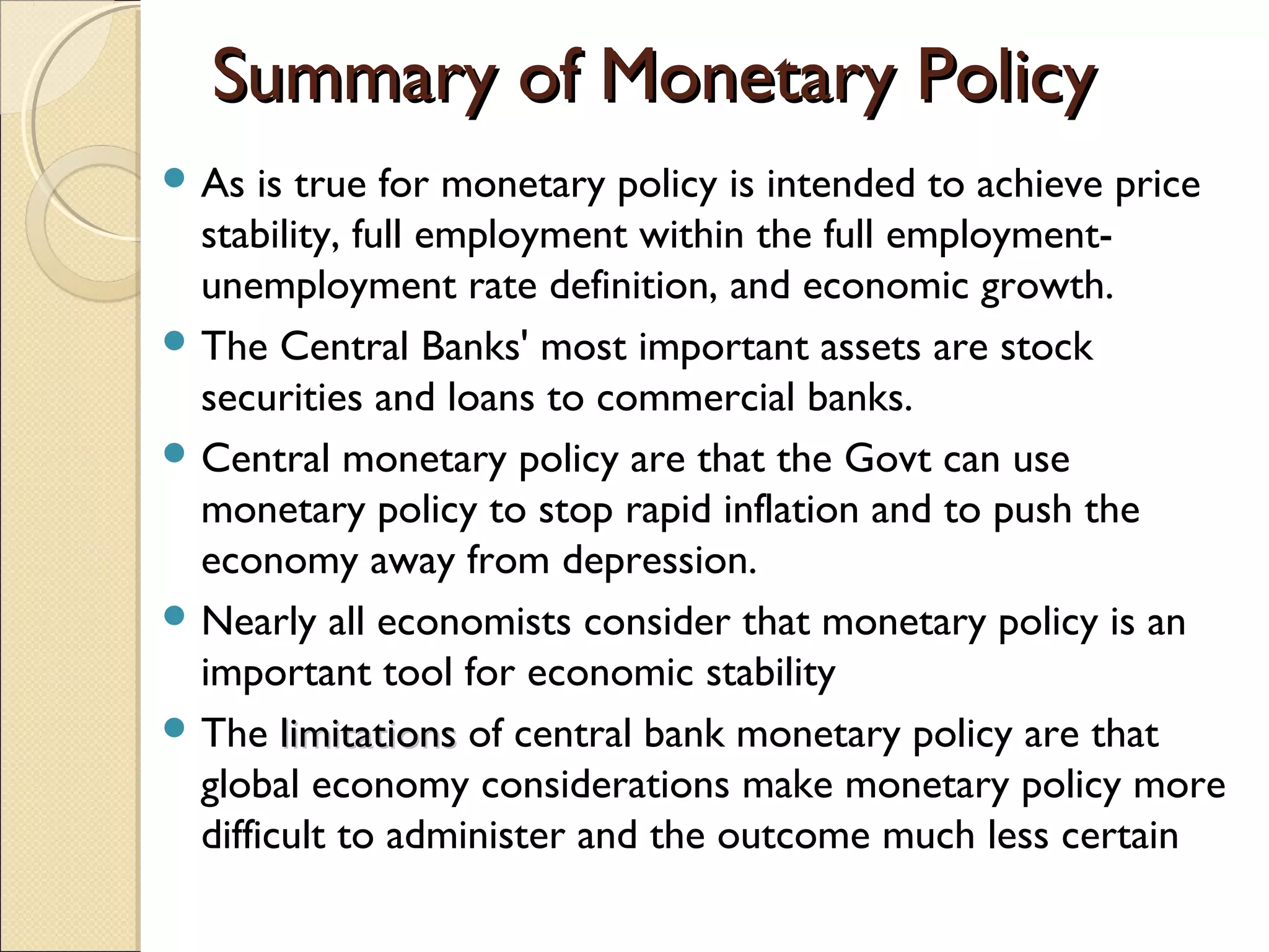 Summary of Monetary PolicySummary of Monetary Policy
 As is true for monetary policy is intended to achieve price
stability, full employment within the full employment-
unemployment rate definition, and economic growth.
 The Central Banks' most important assets are stock
securities and loans to commercial banks.
 Central monetary policy are that the Govt can use
monetary policy to stop rapid inflation and to push the
economy away from depression.
 Nearly all economists consider that monetary policy is an
important tool for economic stability
 The limitationslimitations of central bank monetary policy are that
global economy considerations make monetary policy more
difficult to administer and the outcome much less certain
 
