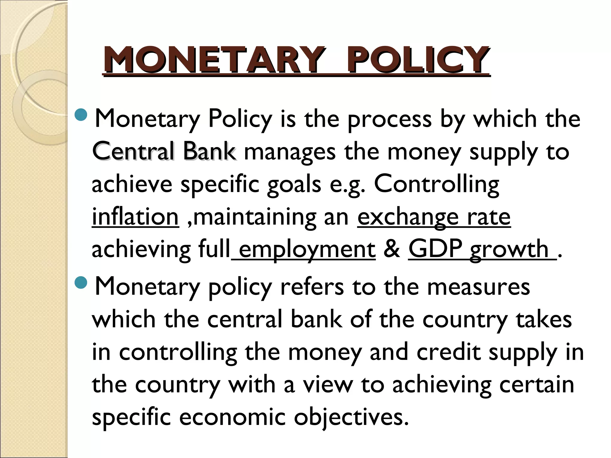 MONETARY POLICYMONETARY POLICY
Monetary Policy is the process by which the
Central BankCentral Bank manages the money supply to
achieve specific goals e.g. Controlling
inflation ,maintaining an exchange rate
achieving full employment & GDP growth .
Monetary policy refers to the measures
which the central bank of the country takes
in controlling the money and credit supply in
the country with a view to achieving certain
specific economic objectives.
 